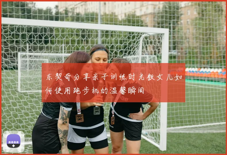 东契奇分享亲子训练时光教女儿如何使用跑步机的温馨瞬间
