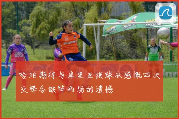 哈珀期待与库里互换球衣感慨四次交锋各缺阵两场的遗憾