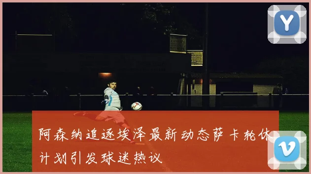 阿森纳追逐埃泽最新动态萨卡轮休计划引发球迷热议