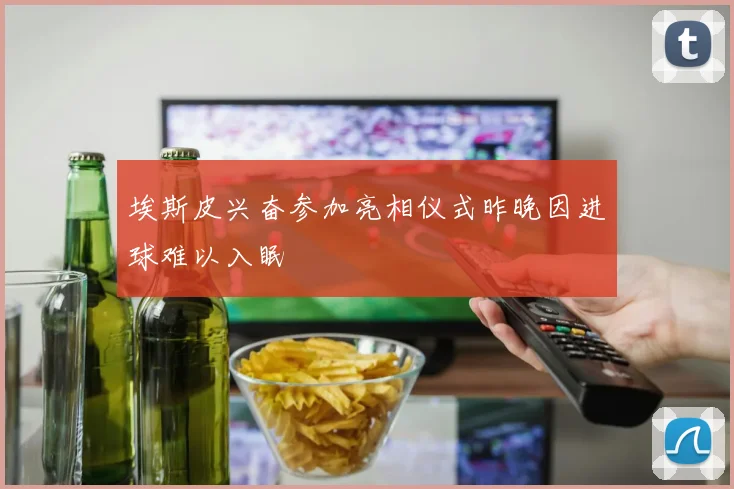 埃斯皮兴奋参加亮相仪式昨晚因进球难以入眠