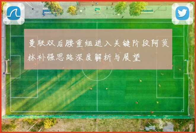 曼联双后腰重组进入关键阶段阿莫林补强思路深度解析与展望