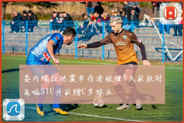 委内瑞拉地震幸存者被埋8天获救时高喊SIU并获赠C罗球衣