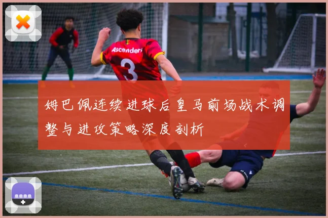 姆巴佩连续进球后皇马前场战术调整与进攻策略深度剖析