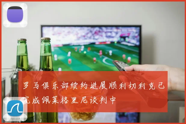 罗马俱乐部续约进展顺利切利克已完成佩莱格里尼谈判中