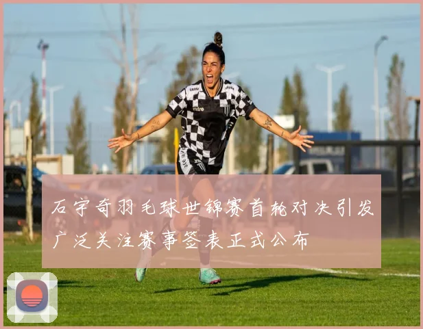 石宇奇羽毛球世锦赛首轮对决引发广泛关注赛事签表正式公布